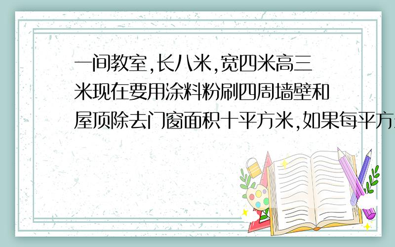 一间教室,长八米,宽四米高三米现在要用涂料粉刷四周墙壁和屋顶除去门窗面积十平方米,如果每平方米用涂料0.5千克,一共需要多少千克涂料