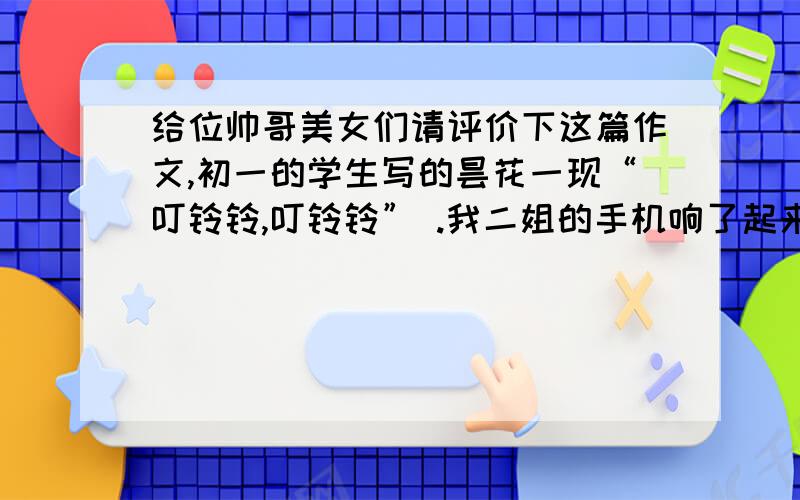 给位帅哥美女们请评价下这篇作文,初一的学生写的昙花一现“叮铃铃,叮铃铃” .我二姐的手机响了起来,我们停止了谈话,只见她拿起手机说了几句就挂掉了,接着就起身出去了.原来,是我大姐