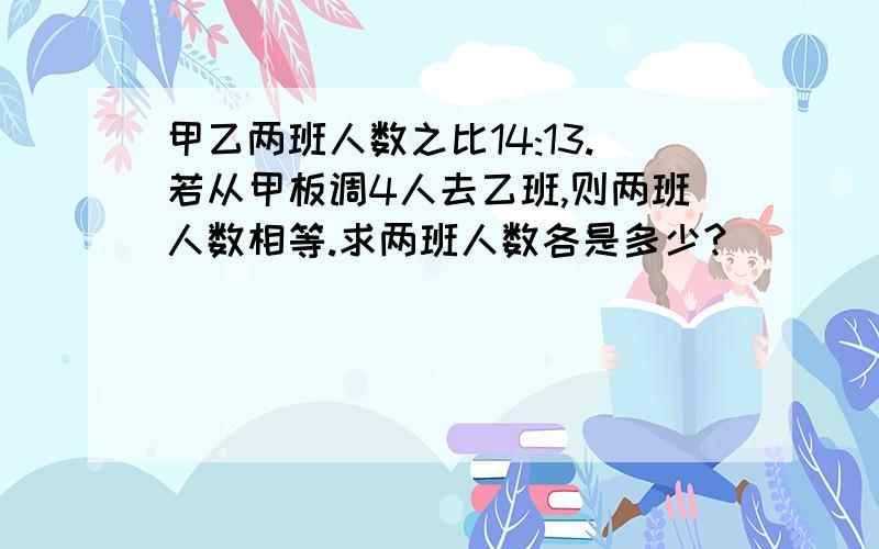 甲乙两班人数之比14:13.若从甲板调4人去乙班,则两班人数相等.求两班人数各是多少?