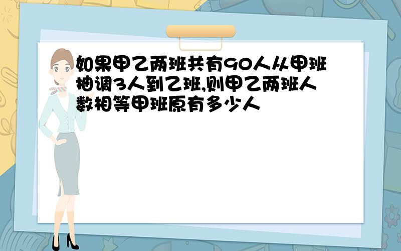 如果甲乙两班共有90人从甲班抽调3人到乙班,则甲乙两班人数相等甲班原有多少人