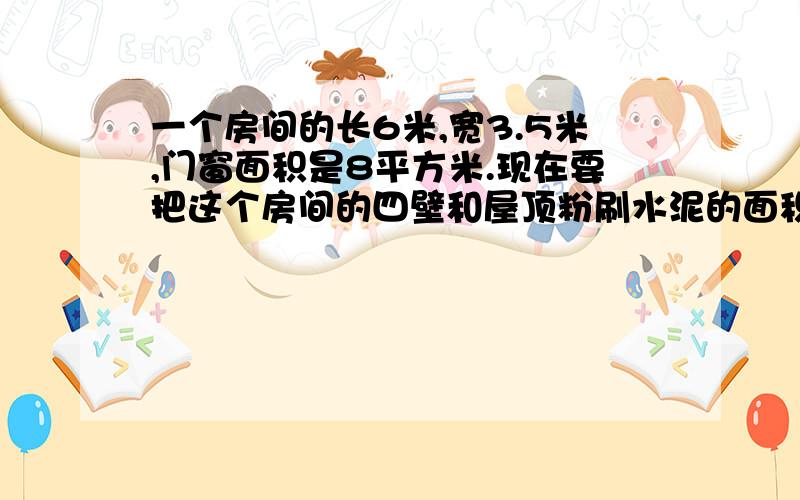 一个房间的长6米,宽3.5米,门窗面积是8平方米.现在要把这个房间的四壁和屋顶粉刷水泥的面积是多少平方米?如果每平方米需要水泥4千克,一共要水泥多少千克?