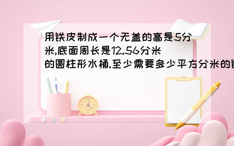 用铁皮制成一个无盖的高是5分米,底面周长是12.56分米的圆柱形水桶.至少需要多少平方分米的铁皮?如水桶里盛满水,可装水多少千克?（1升水重1千克）