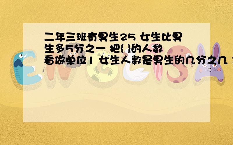 二年三班有男生25 女生比男生多5分之一 把{ }的人数看做单位1 女生人数是男生的几分之几 求女生人数的列式