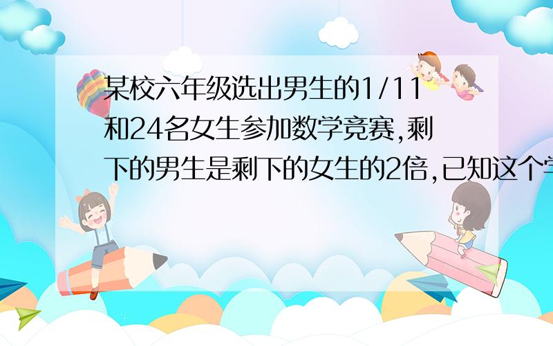 某校六年级选出男生的1/11和24名女生参加数学竞赛,剩下的男生是剩下的女生的2倍,已知这个学校六年级共有312人,男生有多少人?