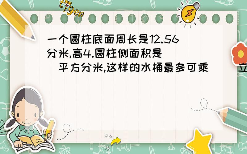 一个圆柱底面周长是12.56分米,高4.圆柱侧面积是( )平方分米,这样的水桶最多可乘（ ）立方分米水