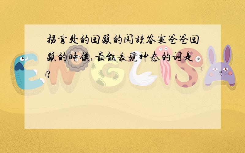 拐弯处的回头的阅读答案爸爸回头的时侯,最能表现神态的词是?