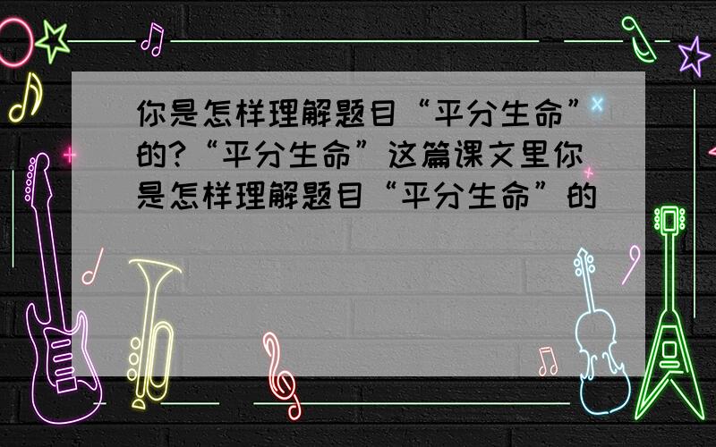 你是怎样理解题目“平分生命”的?“平分生命”这篇课文里你是怎样理解题目“平分生命”的