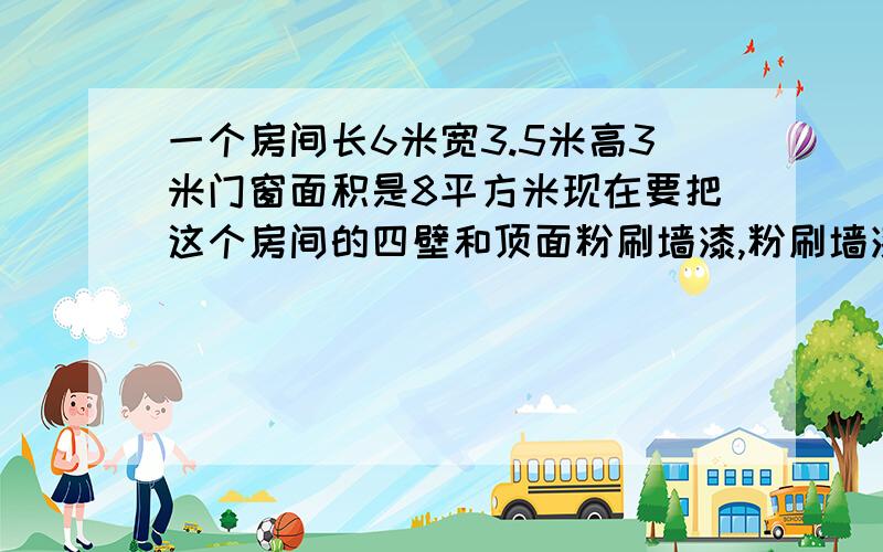 一个房间长6米宽3.5米高3米门窗面积是8平方米现在要把这个房间的四壁和顶面粉刷墙漆,粉刷墙漆的面积是多少平方米?如果每平方米需要墙漆1.2千克,一共需要墙漆多少千克?