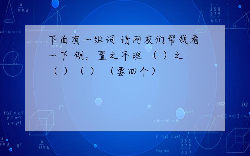 下面有一组词 请网友们帮我看一下 例：置之不理 （ ）之（ ）（ ） （要四个）