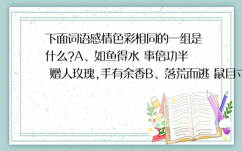 下面词语感情色彩相同的一组是什么?A、如鱼得水 事倍功半 赠人玫瑰,手有余香B、落荒而逃 鼠目寸光 两虎相斗,必有一伤C、身先士卒 鸡飞蛋打 战无不克,战无不胜