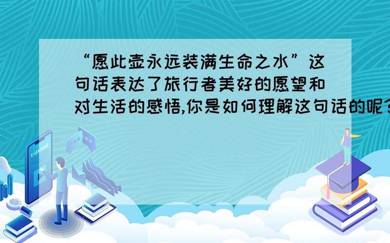 “愿此壶永远装满生命之水”这句话表达了旅行者美好的愿望和对生活的感悟,你是如何理解这句话的呢?