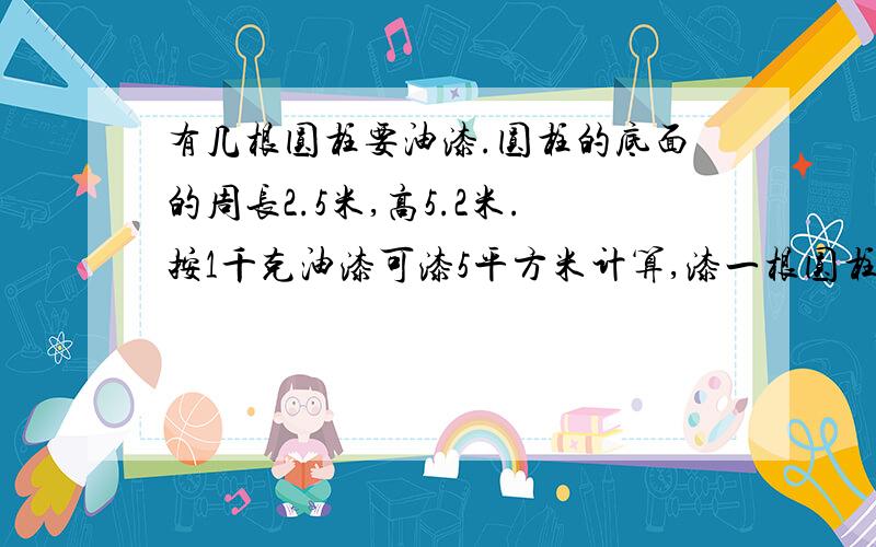 有几根圆柱要油漆.圆柱的底面的周长2.5米,高5.2米.按1千克油漆可漆5平方米计算,漆一根圆柱要多少千克