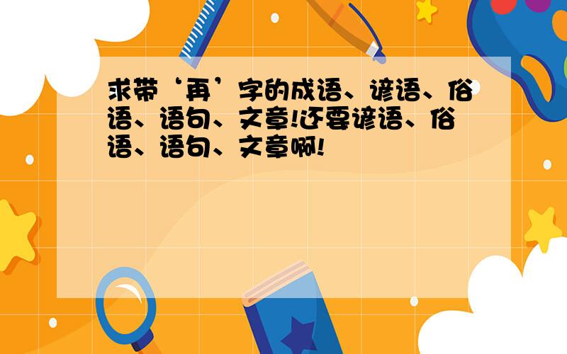 求带‘再’字的成语、谚语、俗语、语句、文章!还要谚语、俗语、语句、文章啊!