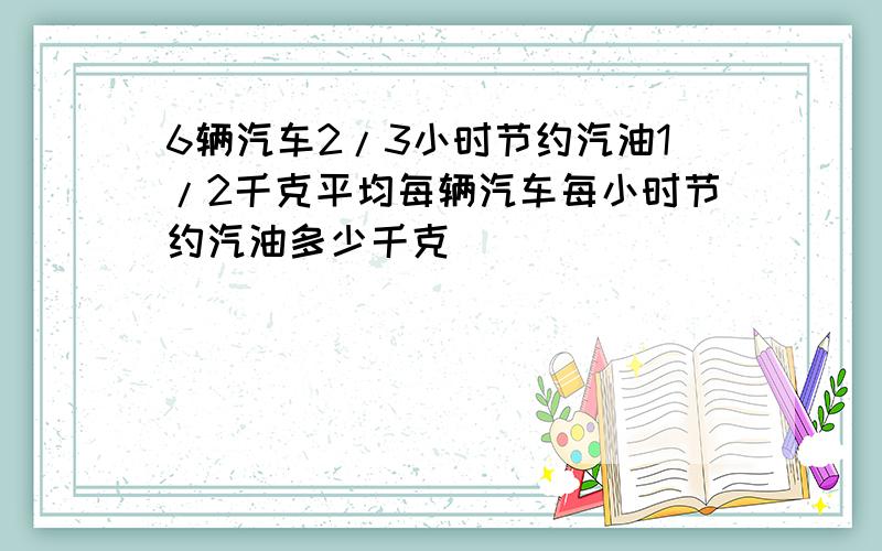 6辆汽车2/3小时节约汽油1/2千克平均每辆汽车每小时节约汽油多少千克