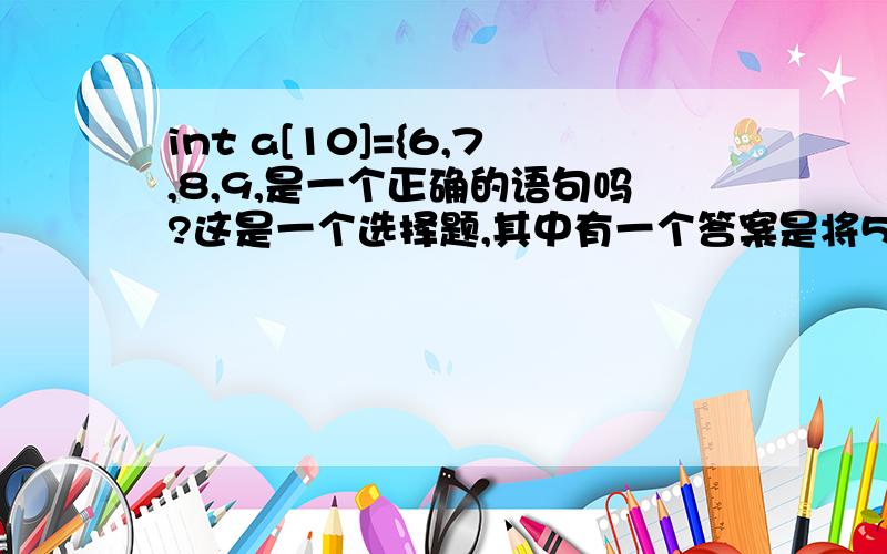 int a[10]={6,7,8,9,是一个正确的语句吗?这是一个选择题,其中有一个答案是将5个初值依次赋给a[0]至a[4]