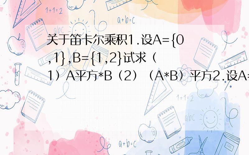 关于笛卡尔乘积1.设A={0,1},B={1,2}试求（1）A平方*B（2）（A*B）平方2.设A={1,2,3},B={a,b,c}试求A平方