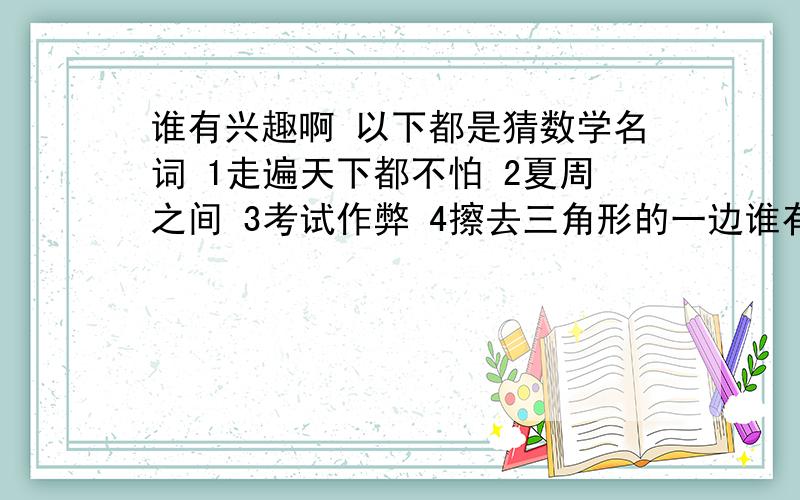 谁有兴趣啊 以下都是猜数学名词 1走遍天下都不怕 2夏周之间 3考试作弊 4擦去三角形的一边谁有兴趣啊 以下都是猜数学名词1走遍天下都不怕2夏周之间3考试作弊4擦去三角形的一边5垂钓6待命