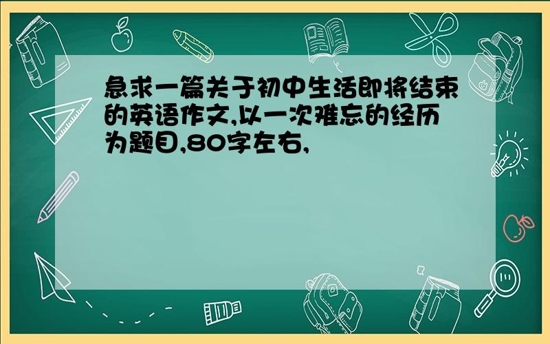 急求一篇关于初中生活即将结束的英语作文,以一次难忘的经历为题目,80字左右,