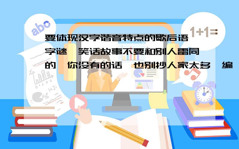 要体现汉字谐音特点的歇后语,字谜,笑话故事不要和别人雷同的,你没有的话,也别抄人家太多,编一个也行.不要古代那种”壮士一去兮不复返“,人看不懂那种,要通俗易懂的!