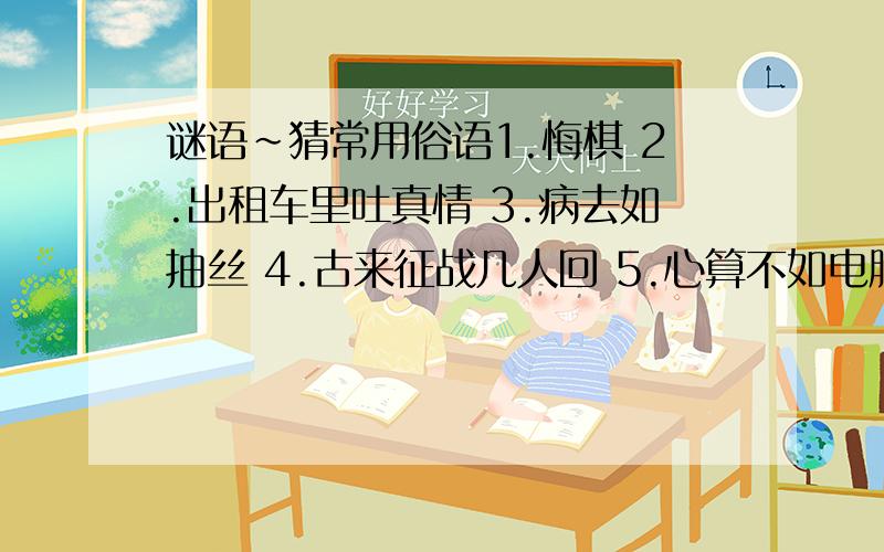 谜语~猜常用俗语1.悔棋 2.出租车里吐真情 3.病去如抽丝 4.古来征战几人回 5.心算不如电脑快 6.公厕收费一角 （以上谜底为4个字）7.调动工作.8假酒喝不得 9.山中无老虎,猴子称大王（以上三个