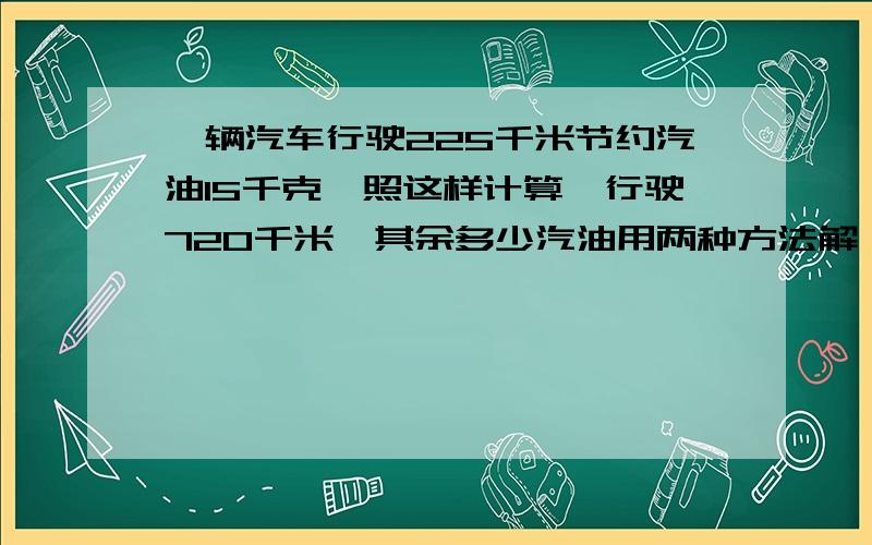 一辆汽车行驶225千米节约汽油15千克,照这样计算,行驶720千米,其余多少汽油用两种方法解