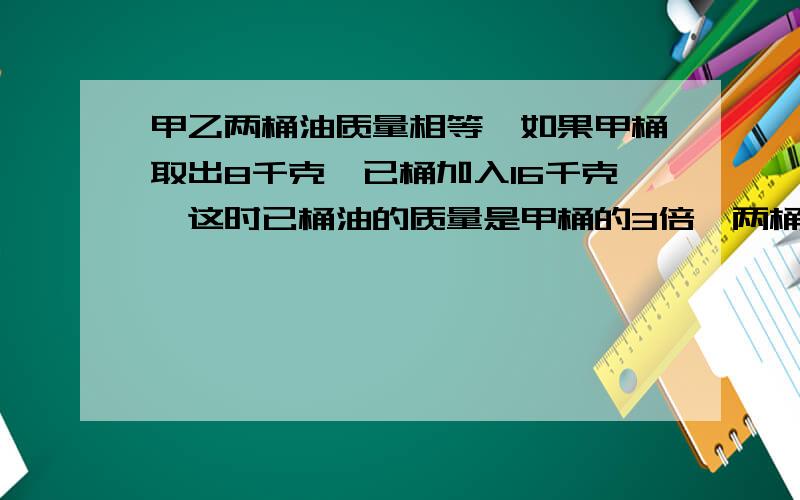 甲乙两桶油质量相等,如果甲桶取出8千克,已桶加入16千克,这时已桶油的质量是甲桶的3倍,两桶油原来各有多