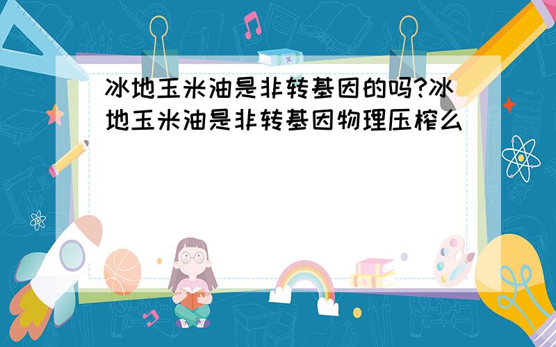 冰地玉米油是非转基因的吗?冰地玉米油是非转基因物理压榨么