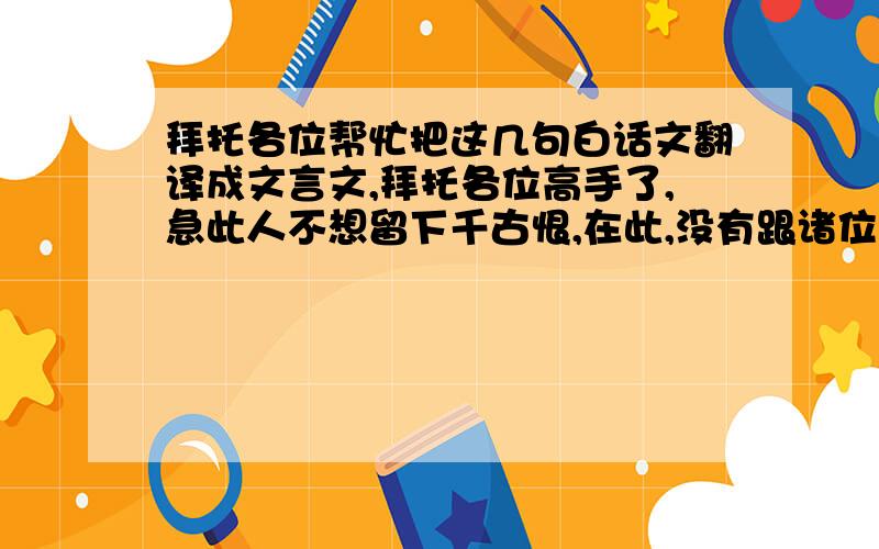 拜托各位帮忙把这几句白话文翻译成文言文,拜托各位高手了,急此人不想留下千古恨,在此,没有跟诸位联系的人深感歉意,往能够取得你们的原谅.定会奋进而改之.今天特别将这几件罪状公布在