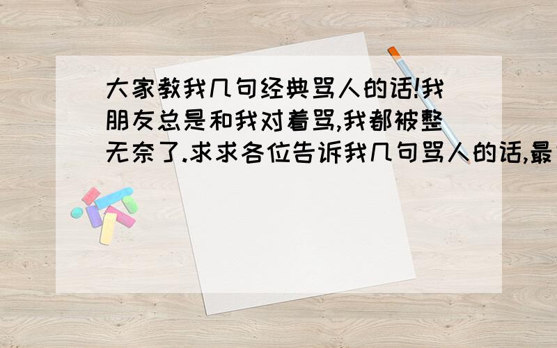 大家教我几句经典骂人的话!我朋友总是和我对着骂,我都被整无奈了.求求各位告诉我几句骂人的话,最好是气死人的