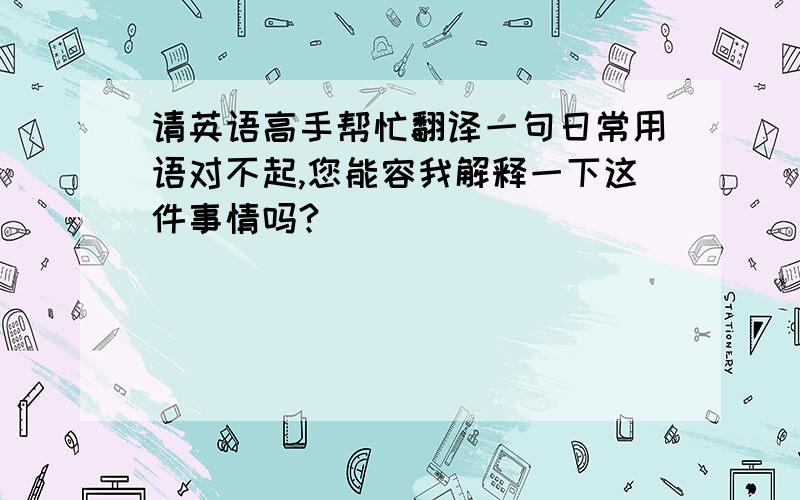 请英语高手帮忙翻译一句日常用语对不起,您能容我解释一下这件事情吗?