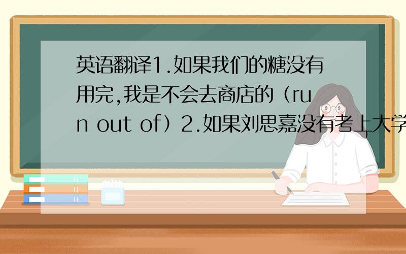 英语翻译1.如果我们的糖没有用完,我是不会去商店的（run out of）2.如果刘思嘉没有考上大学,她就不用离别父母搬到千里之外的地方去了（thousands of）3.如果你放轻松一段时间,你就会克服得更