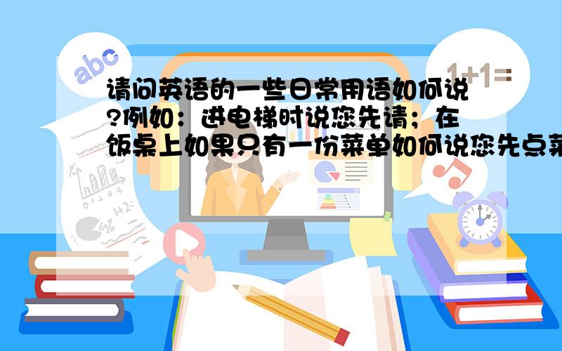 请问英语的一些日常用语如何说?例如：进电梯时说您先请；在饭桌上如果只有一份菜单如何说您先点菜?还有一些商务用语,要简洁明了而且正确的