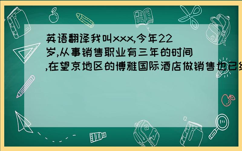 英语翻译我叫xxx,今年22岁,从事销售职业有三年的时间,在望京地区的博雅国际酒店做销售也已经有一年的时间了,对望京市场有一定的了解,并且在望京地区自己客户的客户群体,遍布通讯行业