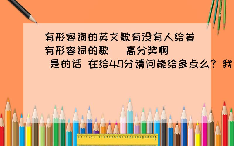 有形容词的英文歌有没有人给首有形容词的歌   高分奖啊  是的话 在给40分请问能给多点么? 我说的是英语的形容词歌曲啊#24   谢谢~~~ 不是说怎么形容一首歌曲 谢谢~~~