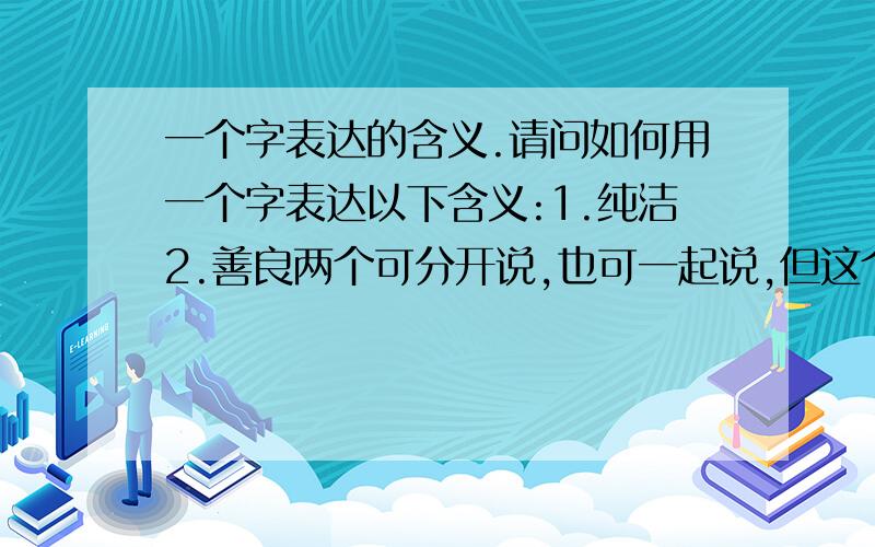 一个字表达的含义.请问如何用一个字表达以下含义:1.纯洁2.善良两个可分开说,也可一起说,但这个字一定要好听.其实是要可以直接称呼对方的