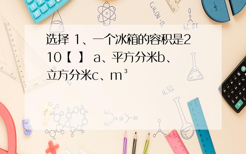 选择 1、一个冰箱的容积是210【 】 a、平方分米b、立方分米c、m³