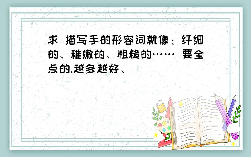 求 描写手的形容词就像：纤细的、稚嫩的、粗糙的…… 要全点的.越多越好、