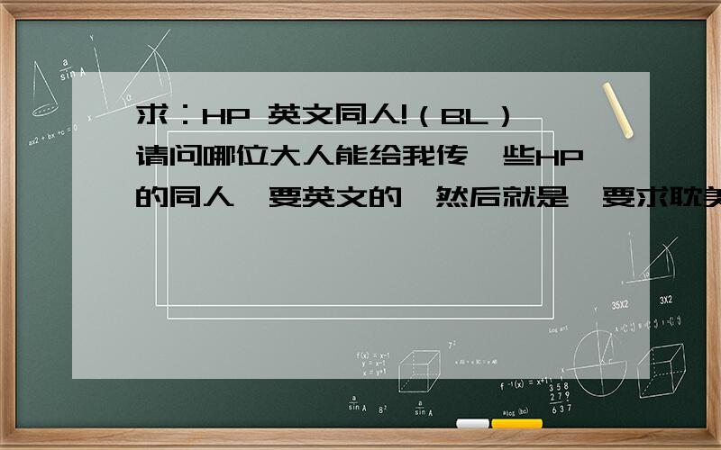 求：HP 英文同人!（BL）请问哪位大人能给我传一些HP的同人,要英文的,然后就是,要求耽美向的,拒绝BG!不是翻译文,是英文……现在才发现……没给邮箱……难怪……原谅我犯了这个低级错误