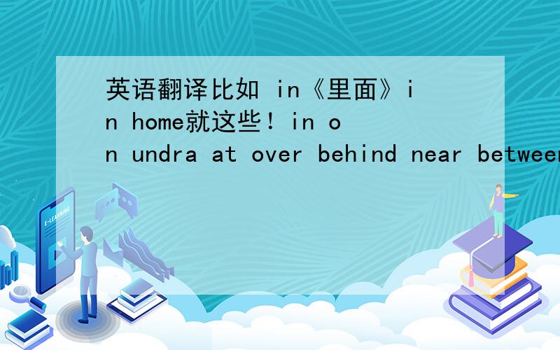 英语翻译比如 in《里面》in home就这些！in on undra at over behind near between in front of nextto求答案！就现在！以后就没用了！