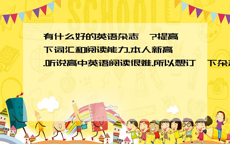 有什么好的英语杂志嘛?提高一下词汇和阅读能力.本人新高一.听说高中英语阅读很难.所以想订一下杂志或者报纸之类的.