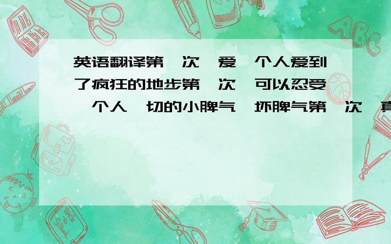 英语翻译第一次,爱一个人爱到了疯狂的地步第一次,可以忍受一个人一切的小脾气,坏脾气第一次,真正的用心去爱用心去装下一个人第一次,带着心爱的人去见爸妈第一次,告诉爸妈我想跟这个