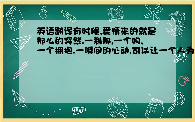 英语翻译有时候,爱情来的就是那么的突然.一刹那,一个吻,一个拥抱.一瞬间的心动,可以让一个人为了另一个人而奋不顾身.