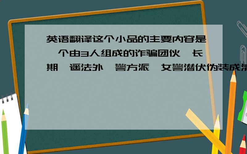 英语翻译这个小品的主要内容是一个由3人组成的诈骗团伙,长期逍遥法外,警方派一女警潜伏伪装成清洁工,将犯罪团伙一网打尽.