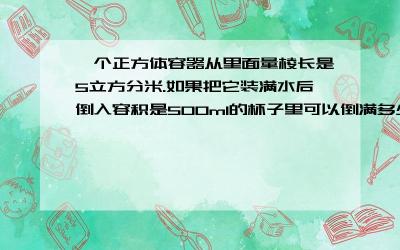 一个正方体容器从里面量棱长是5立方分米.如果把它装满水后倒入容积是500ml的杯子里可以倒满多少杯?仿写数字小一点,下面有算式