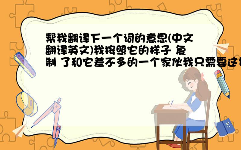 帮我翻译下一个词的意思(中文翻译英文)我按照它的样子 复制 了和它差不多的一个家伙我只需要这句话意思当中 复制 这个词的意思英文翻译