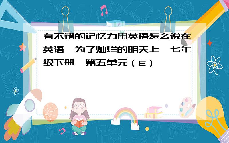 有不错的记忆力用英语怎么说在英语《为了灿烂的明天上》七年级下册,第五单元（E）