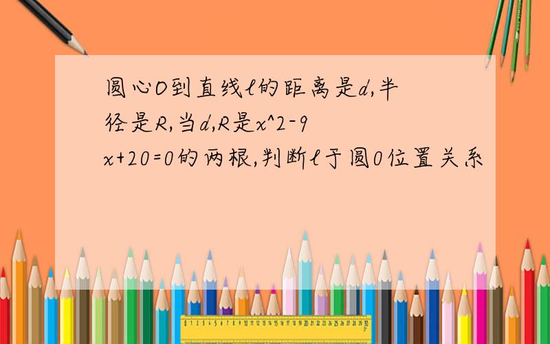 圆心O到直线l的距离是d,半径是R,当d,R是x^2-9x+20=0的两根,判断l于圆0位置关系