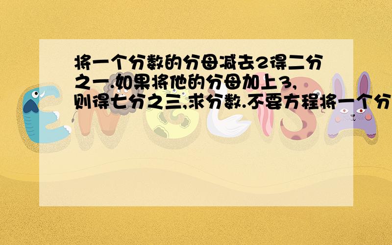 将一个分数的分母减去2得二分之一.如果将他的分母加上3,则得七分之三,求分数.不要方程将一个分数的分母减去2得二分之一.如果将他的分母加上3,则得七分之三,求这个分数.我不要方程,我要