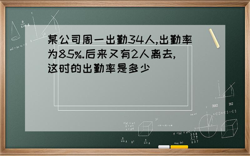 某公司周一出勤34人,出勤率为85%.后来又有2人离去,这时的出勤率是多少