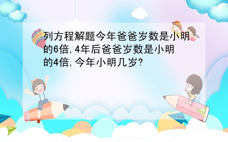 列方程解题今年爸爸岁数是小明的6倍,4年后爸爸岁数是小明的4倍,今年小明几岁?